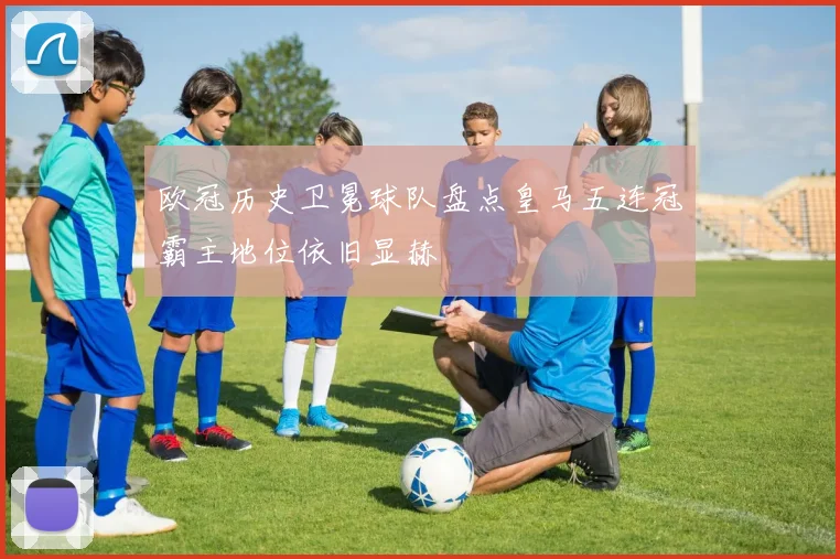 欧冠历史卫冕球队盘点皇马五连冠霸主地位依旧显赫