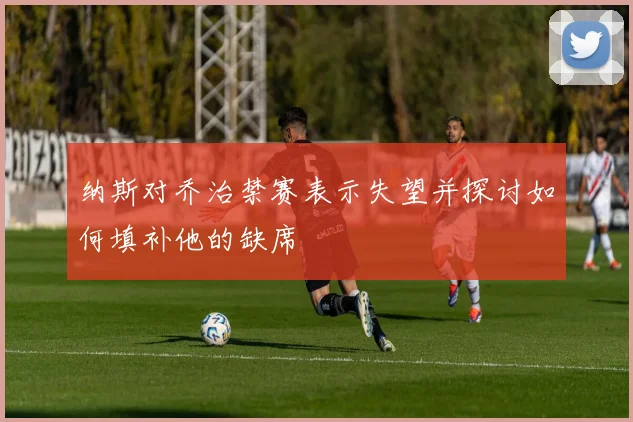 纳斯对乔治禁赛表示失望并探讨如何填补他的缺席