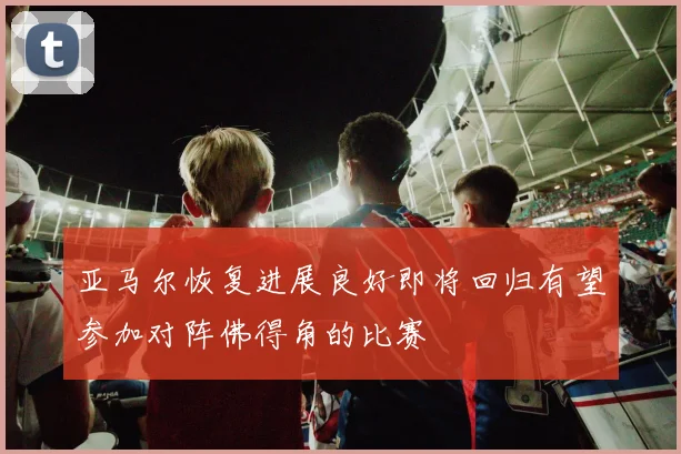 亚马尔恢复进展良好即将回归有望参加对阵佛得角的比赛