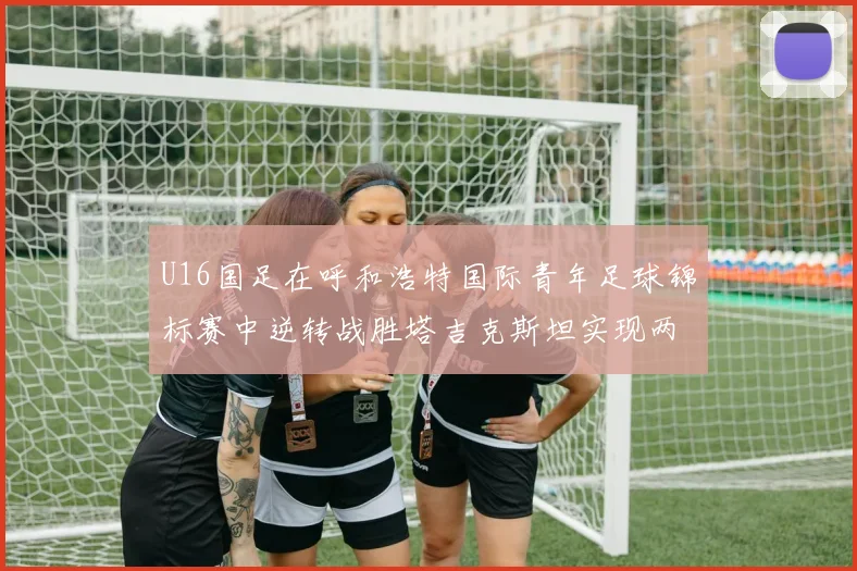 U16国足在呼和浩特国际青年足球锦标赛中逆转战胜塔吉克斯坦实现两连胜