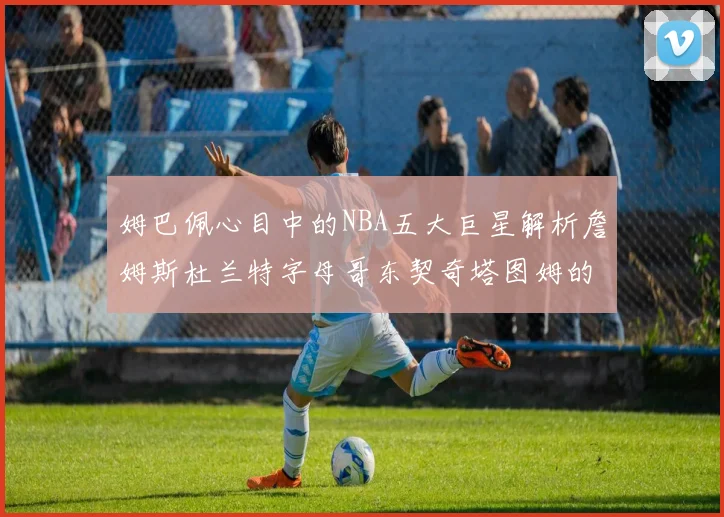 姆巴佩心目中的NBA五大巨星解析詹姆斯杜兰特字母哥东契奇塔图姆的独特魅力