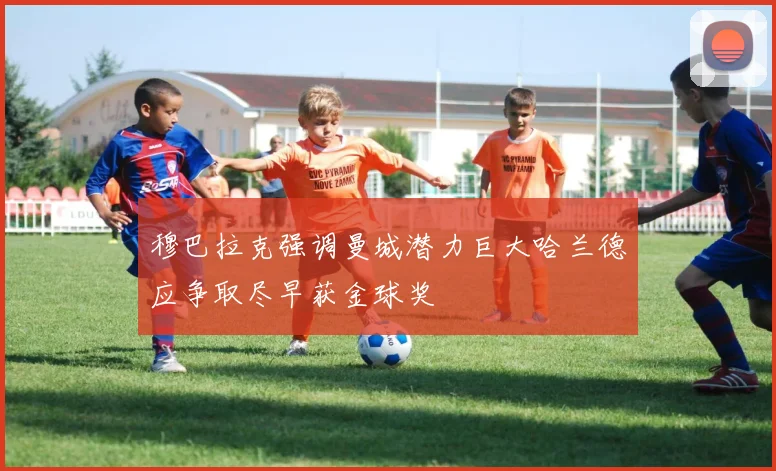 穆巴拉克强调曼城潜力巨大哈兰德应争取尽早获金球奖
