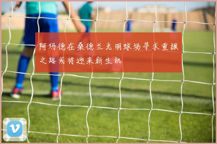 阿玛德在桑德兰光明球场寻求重振之路或将迎来新生机