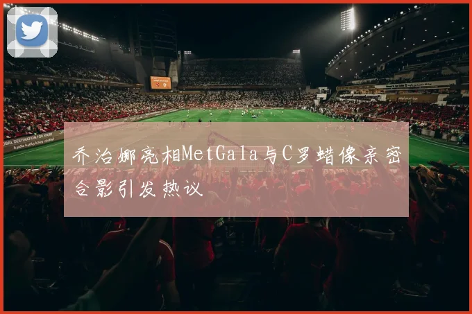 乔治娜亮相MetGala与C罗蜡像亲密合影引发热议
